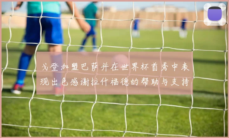 戈登加盟巴萨并在世界杯首秀中表现出色感谢拉什福德的帮助与支持