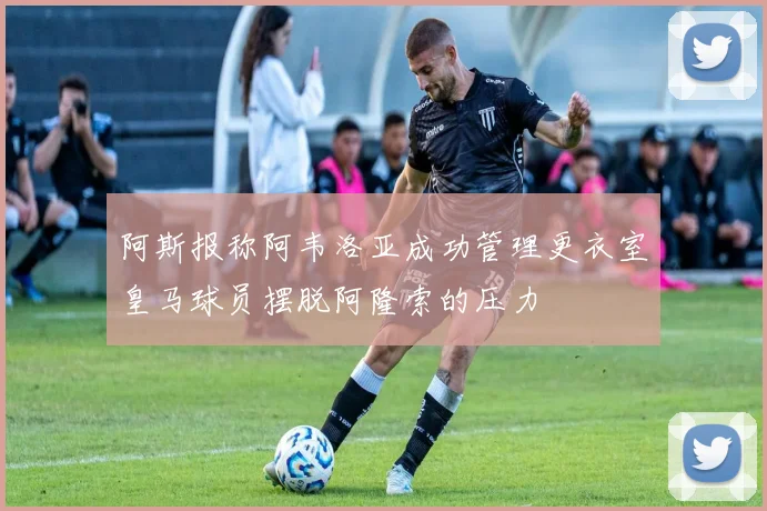 阿斯报称阿韦洛亚成功管理更衣室皇马球员摆脱阿隆索的压力