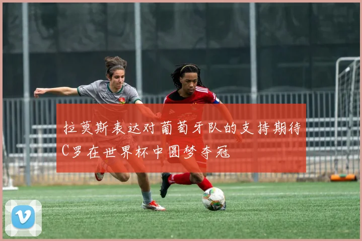 拉莫斯表达对葡萄牙队的支持期待C罗在世界杯中圆梦夺冠