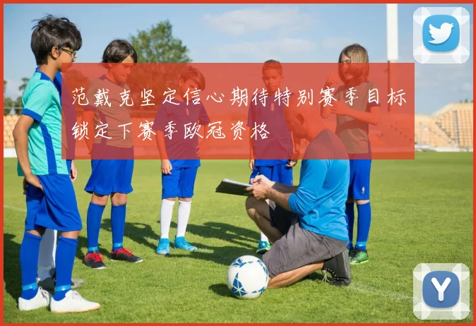 范戴克坚定信心期待特别赛季目标锁定下赛季欧冠资格