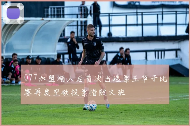 077加盟湖人后首次当选票王华子比赛再度空砍投票惜败文班