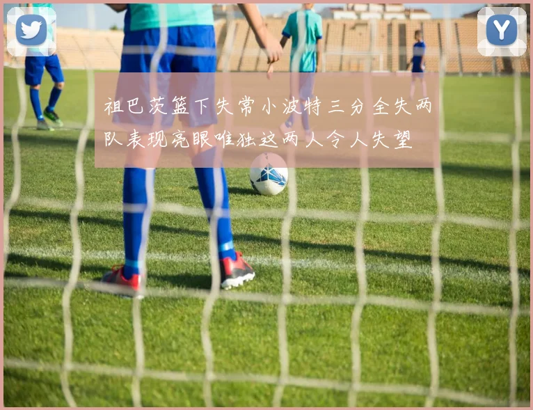 祖巴茨篮下失常小波特三分全失两队表现亮眼唯独这两人令人失望