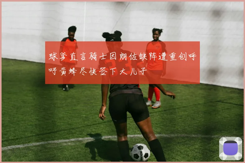 球爹直言骑士因朗佐缺阵遭重创呼吁黄蜂尽快签下大儿子