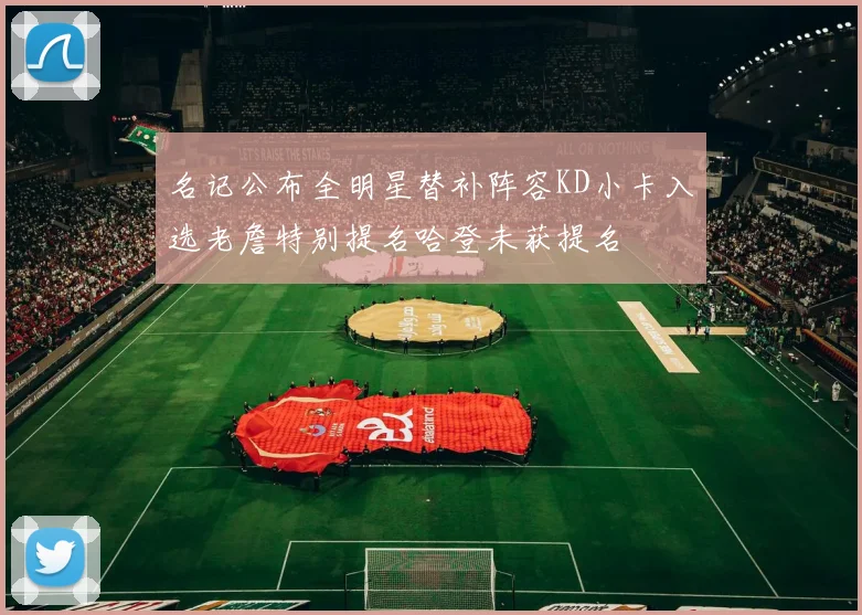 名记公布全明星替补阵容KD小卡入选老詹特别提名哈登未获提名