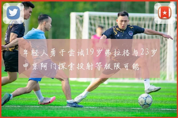 年轻人勇于尝试19岁弗拉格与23岁申京阿门探索投射等极限可能