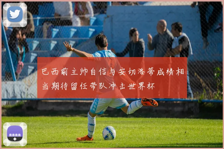 巴西前主帅自信与安切洛蒂成绩相当期待留任带队冲击世界杯