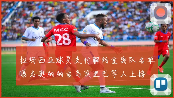 拉玛西亚球员支付解约金离队名单曝光奥纳纳吉乌莫里巴等人上榜