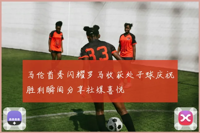 马伦首秀闪耀罗马收获处子球庆祝胜利瞬间分享社媒喜悦