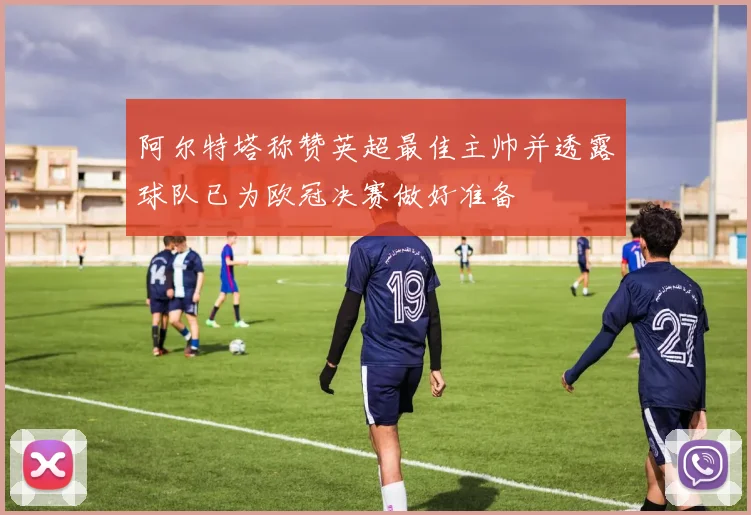 阿尔特塔称赞英超最佳主帅并透露球队已为欧冠决赛做好准备